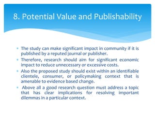  The study can make significant impact in community if it is
published by a reputed journal or publisher.
 Therefore, research should aim for significant economic
impact to reduce unnecessary or excessive costs.
 Also the proposed study should exist within an identifiable
clientele, consumer, or policymaking context that is
amenable to evidence based change.
 Above all a good research question must address a topic
that has clear implications for resolving important
dilemmas in a particular context.
8. Potential Value and Publishability
 