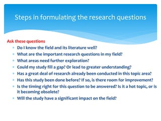 Ask these questions
 Do I know the field and its literature well?
 What are the important research questions in my field?
 What areas need further exploration?
 Could my study fill a gap? Or lead to greater understanding?
 Has a great deal of research already been conducted in this topic area?
 Has this study been done before? If so, is there room for improvement?
 Is the timing right for this question to be answered? Is it a hot topic, or is
it becoming obsolete?
 Will the study have a significant impact on the field?
Steps in formulating the research questions
 