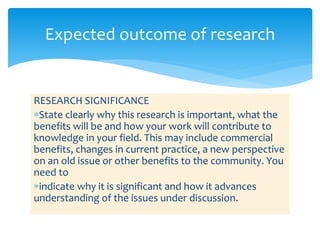 RESEARCH SIGNIFICANCE
State clearly why this research is important, what the
benefits will be and how your work will contribute to
knowledge in your field. This may include commercial
benefits, changes in current practice, a new perspective
on an old issue or other benefits to the community. You
need to
indicate why it is significant and how it advances
understanding of the issues under discussion.
Expected outcome of research
 