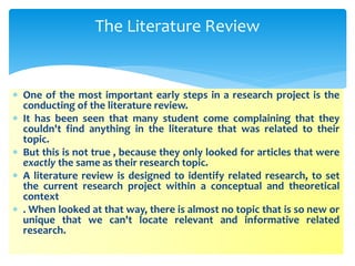  One of the most important early steps in a research project is the
conducting of the literature review.
 It has been seen that many student come complaining that they
couldn't find anything in the literature that was related to their
topic.
 But this is not true , because they only looked for articles that were
exactly the same as their research topic.
 A literature review is designed to identify related research, to set
the current research project within a conceptual and theoretical
context
 . When looked at that way, there is almost no topic that is so new or
unique that we can't locate relevant and informative related
research.
The Literature Review
 