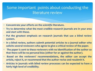  Concentrate your efforts on the scientific literature.
 Try to determine what the most credible research journals are in your area
and start with those.
 Put the greatest emphasis on research journals that use a blind review
system.
 In a blind review, authors submit potential articles to a journal editor who
solicits several reviewers who agree to give a critical review of the paper.
 The paper is sent to these reviewers with no identification of the author so
that there will be no personal bias (either for or against the author).
 Based on the reviewers' recommendations, the editor can accept the
article, reject it, or recommend that the author revise and resubmit it.
 Articles in journals with blind review processes can be expected to have a
fairly high level of credibility.
Some important points about conducting the
literature review
 