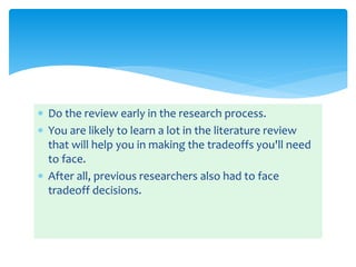  Do the review early in the research process.
 You are likely to learn a lot in the literature review
that will help you in making the tradeoffs you'll need
to face.
 After all, previous researchers also had to face
tradeoff decisions.
 