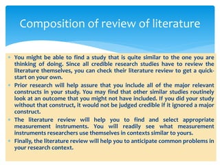  You might be able to find a study that is quite similar to the one you are
thinking of doing. Since all credible research studies have to review the
literature themselves, you can check their literature review to get a quick-
start on your own.
 Prior research will help assure that you include all of the major relevant
constructs in your study. You may find that other similar studies routinely
look at an outcome that you might not have included. If you did your study
without that construct, it would not be judged credible if it ignored a major
construct.
 The literature review will help you to find and select appropriate
measurement instruments. You will readily see what measurement
instruments researchers use themselves in contexts similar to yours.
 Finally, the literature review will help you to anticipate common problems in
your research context.
Composition of review of literature
 