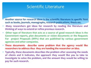  Another source for research ideas is the scientific literature in specific field
such as books, journals, monographs, research publications, thesis etc.
 Many researchers get ideas for research by reading the literature and
thinking of ways to extend or refine previous research.
 Other type of literature that acts as a source of good research ideas is the
Government reports, plan documents or vision documents or the Requests
For project Proposals (RFPs) that are published by various government
agencies and other companies.
 These documents describe some problem that the agency would like
researchers to address thus they are handing the researcher an idea.
 Typically, these documents describes the problem after assessing the needs
of clients and it indicates, the approach they would like you to take to
investigate to solve the problem, and the amount they would be willing to
pay for such research.
Scientific Literature
 
