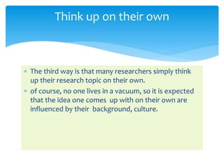  The third way is that many researchers simply think
up their research topic on their own.
 of course, no one lives in a vacuum, so it is expected
that the idea one comes up with on their own are
influenced by their background, culture.
Think up on their own
 