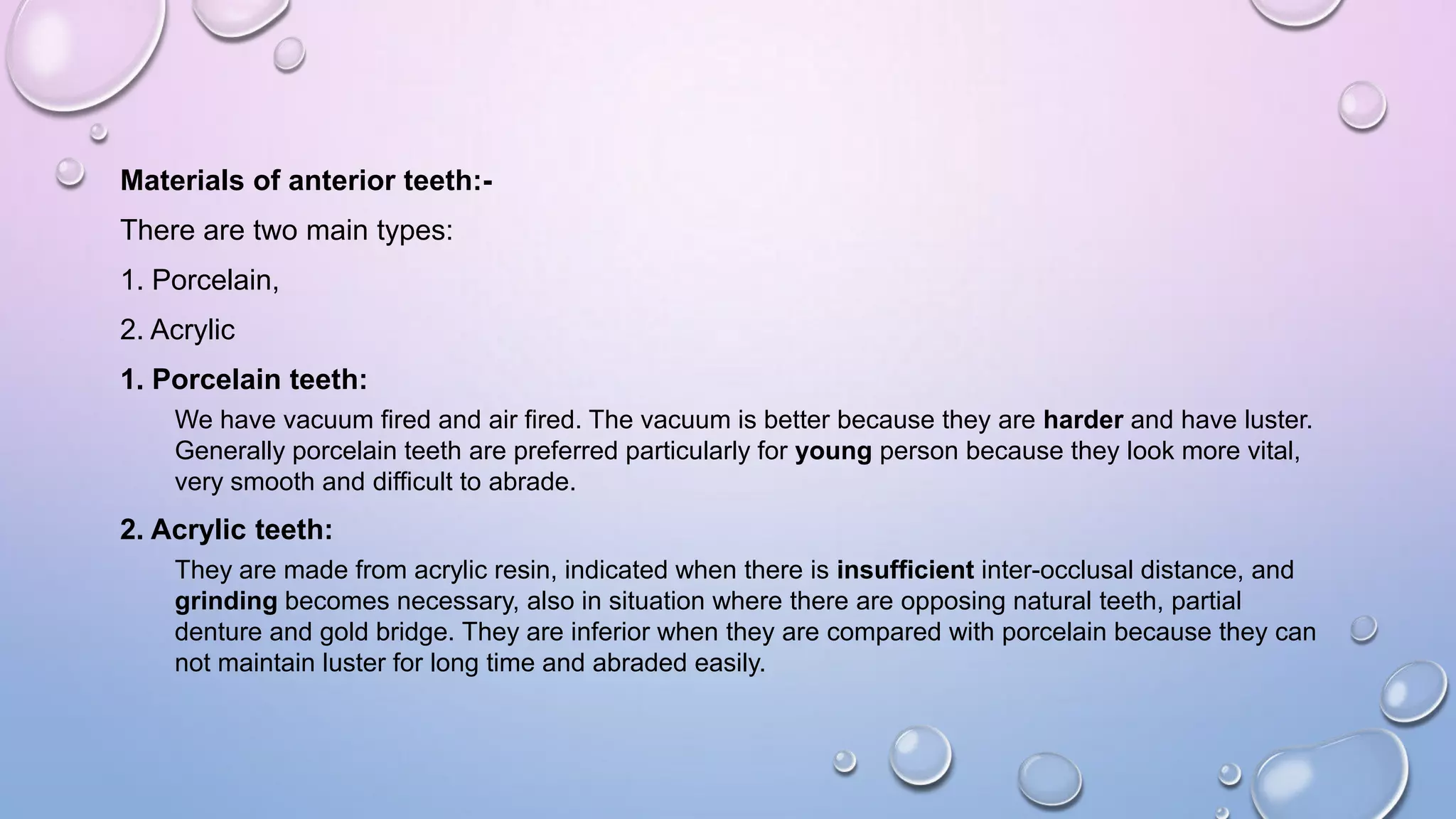 Materials of anterior teeth:There are two main types:
1. Porcelain,
2. Acrylic

1. Porcelain teeth:
We have vacuum fired and air fired. The vacuum is better because they are harder and have luster.
Generally porcelain teeth are preferred particularly for young person because they look more vital,
very smooth and difficult to abrade.

2. Acrylic teeth:
They are made from acrylic resin, indicated when there is insufficient inter-occlusal distance, and
grinding becomes necessary, also in situation where there are opposing natural teeth, partial
denture and gold bridge. They are inferior when they are compared with porcelain because they can
not maintain luster for long time and abraded easily.

 