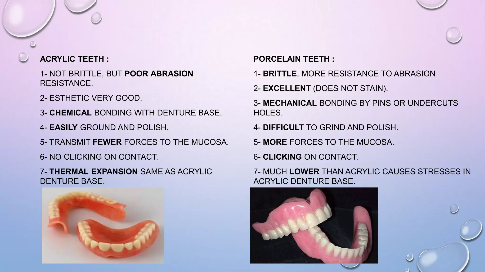 ACRYLIC TEETH :

PORCELAIN TEETH :

1- NOT BRITTLE, BUT POOR ABRASION
RESISTANCE.

1- BRITTLE, MORE RESISTANCE TO ABRASION

2- ESTHETIC VERY GOOD.

2- EXCELLENT (DOES NOT STAIN).

3- CHEMICAL BONDING WITH DENTURE BASE.

3- MECHANICAL BONDING BY PINS OR UNDERCUTS
HOLES.

4- EASILY GROUND AND POLISH.

4- DIFFICULT TO GRIND AND POLISH.

5- TRANSMIT FEWER FORCES TO THE MUCOSA.

5- MORE FORCES TO THE MUCOSA.

6- NO CLICKING ON CONTACT.

6- CLICKING ON CONTACT.

7- THERMAL EXPANSION SAME AS ACRYLIC
DENTURE BASE.

7- MUCH LOWER THAN ACRYLIC CAUSES STRESSES IN
ACRYLIC DENTURE BASE.

 