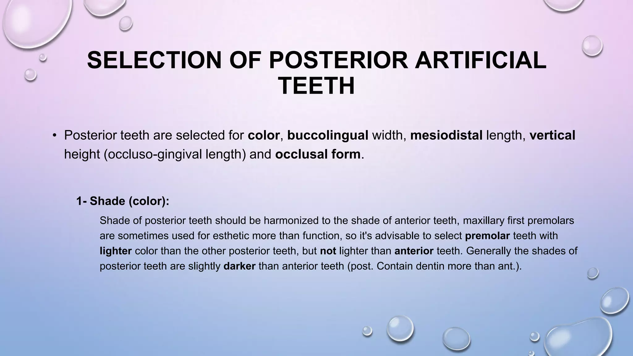 SELECTION OF POSTERIOR ARTIFICIAL
TEETH
• Posterior teeth are selected for color, buccolingual width, mesiodistal length, vertical
height (occluso-gingival length) and occlusal form.

1- Shade (color):
Shade of posterior teeth should be harmonized to the shade of anterior teeth, maxillary first premolars
are sometimes used for esthetic more than function, so it's advisable to select premolar teeth with
lighter color than the other posterior teeth, but not lighter than anterior teeth. Generally the shades of
posterior teeth are slightly darker than anterior teeth (post. Contain dentin more than ant.).

 