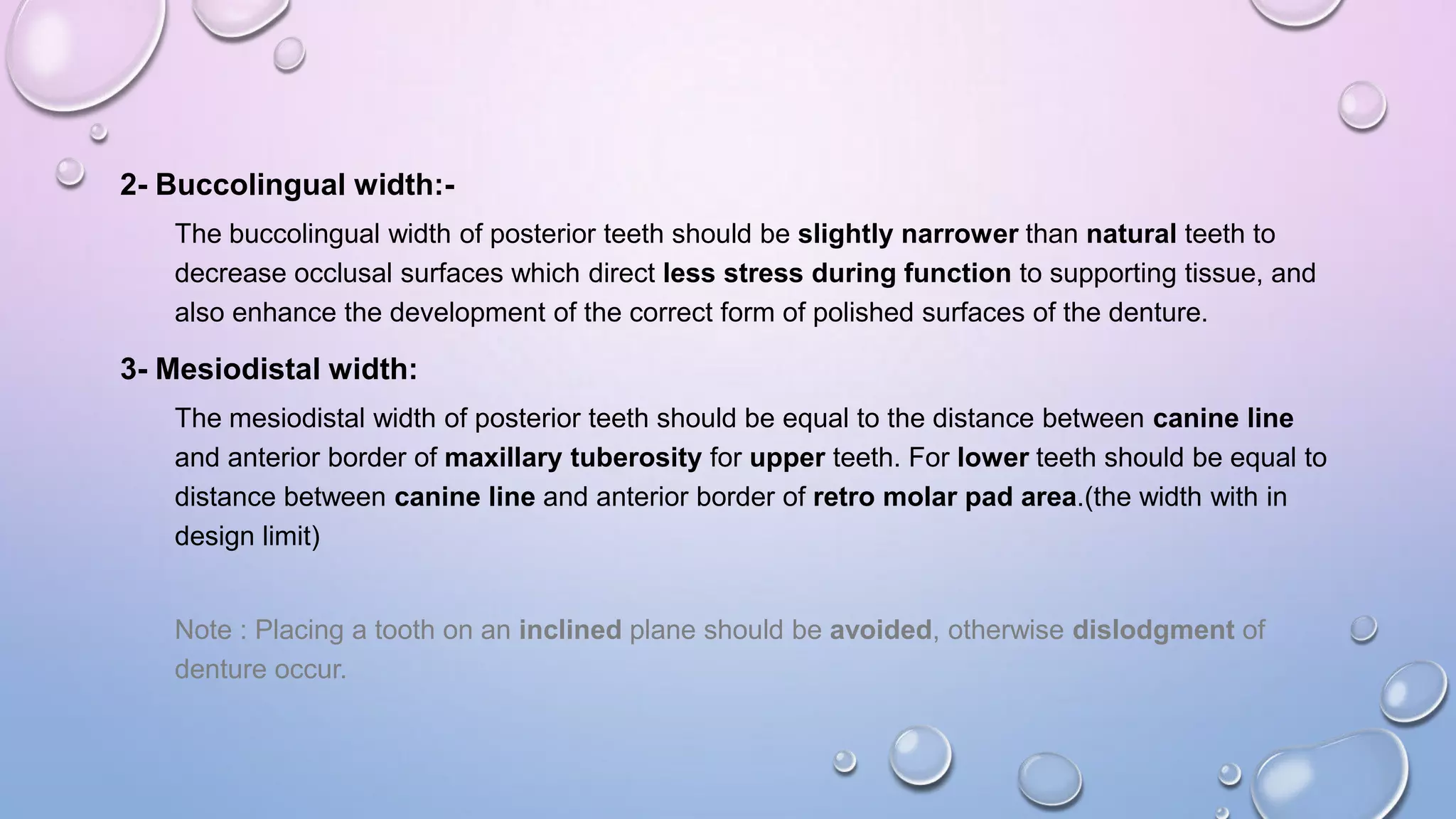 2- Buccolingual width:The buccolingual width of posterior teeth should be slightly narrower than natural teeth to
decrease occlusal surfaces which direct less stress during function to supporting tissue, and
also enhance the development of the correct form of polished surfaces of the denture.

3- Mesiodistal width:
The mesiodistal width of posterior teeth should be equal to the distance between canine line
and anterior border of maxillary tuberosity for upper teeth. For lower teeth should be equal to
distance between canine line and anterior border of retro molar pad area.(the width with in
design limit)

Note : Placing a tooth on an inclined plane should be avoided, otherwise dislodgment of
denture occur.

 
