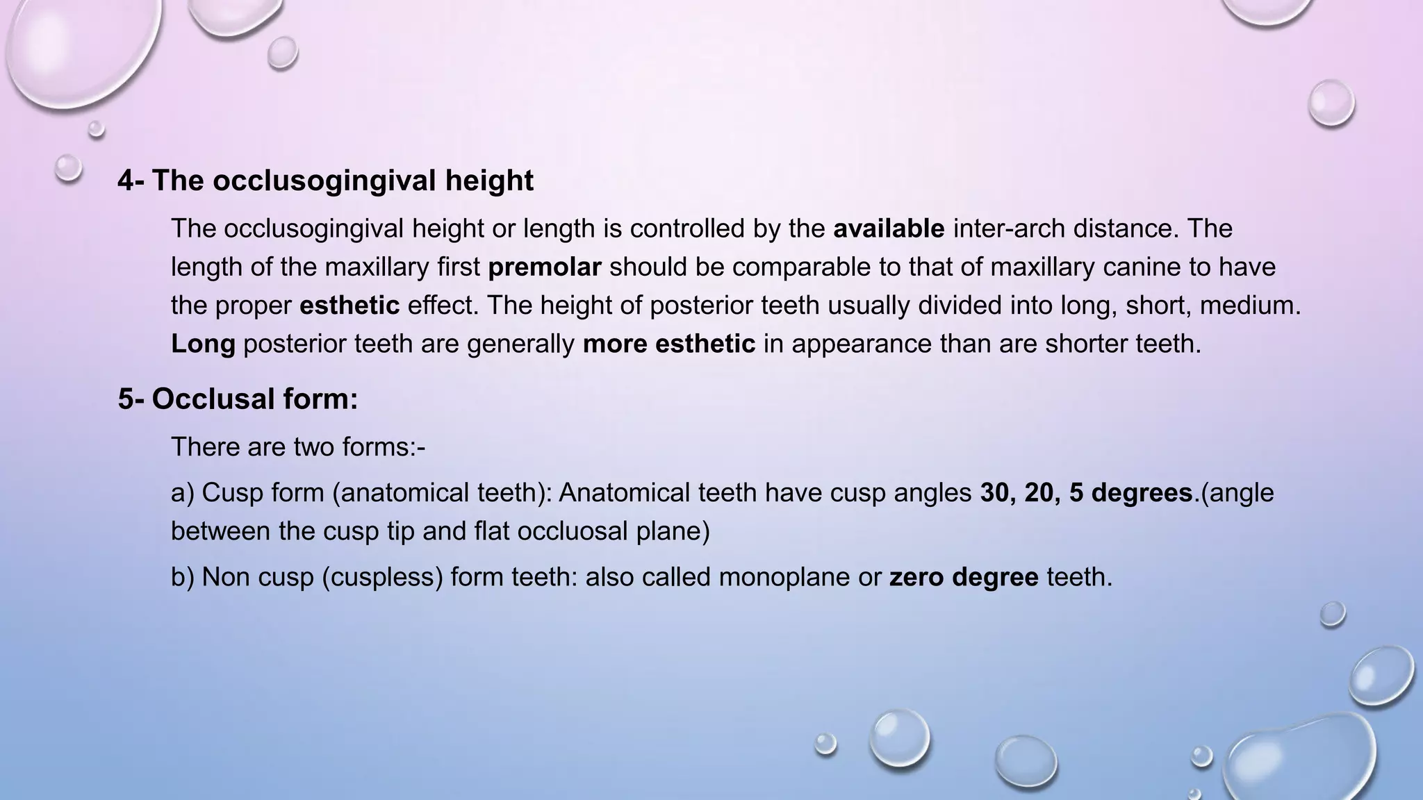 4- The occlusogingival height
The occlusogingival height or length is controlled by the available inter-arch distance. The
length of the maxillary first premolar should be comparable to that of maxillary canine to have
the proper esthetic effect. The height of posterior teeth usually divided into long, short, medium.
Long posterior teeth are generally more esthetic in appearance than are shorter teeth.

5- Occlusal form:
There are two forms:a) Cusp form (anatomical teeth): Anatomical teeth have cusp angles 30, 20, 5 degrees.(angle
between the cusp tip and flat occluosal plane)
b) Non cusp (cuspless) form teeth: also called monoplane or zero degree teeth.

 
