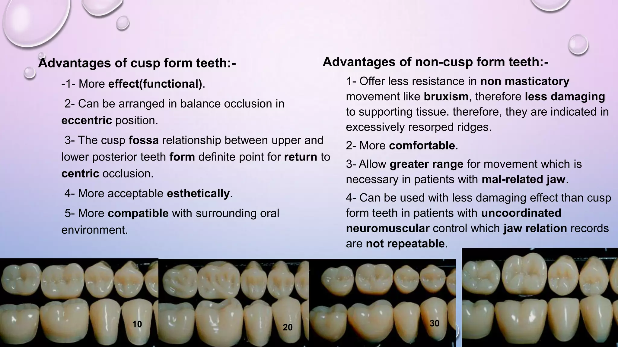 Advantages of non-cusp form teeth:-

Advantages of cusp form teeth:-1- More effect(functional).
2- Can be arranged in balance occlusion in
eccentric position.

1- Offer less resistance in non masticatory
movement like bruxism, therefore less damaging
to supporting tissue. therefore, they are indicated in
excessively resorped ridges.

3- The cusp fossa relationship between upper and
lower posterior teeth form definite point for return to
centric occlusion.

2- More comfortable.

4- More acceptable esthetically.

4- Can be used with less damaging effect than cusp
form teeth in patients with uncoordinated
neuromuscular control which jaw relation records
are not repeatable.

5- More compatible with surrounding oral
environment.

10

20

3- Allow greater range for movement which is
necessary in patients with mal-related jaw.

30

 
