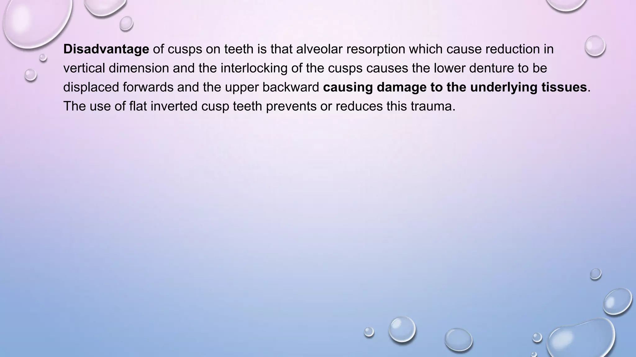 Disadvantage of cusps on teeth is that alveolar resorption which cause reduction in
vertical dimension and the interlocking of the cusps causes the lower denture to be
displaced forwards and the upper backward causing damage to the underlying tissues.
The use of flat inverted cusp teeth prevents or reduces this trauma.

 