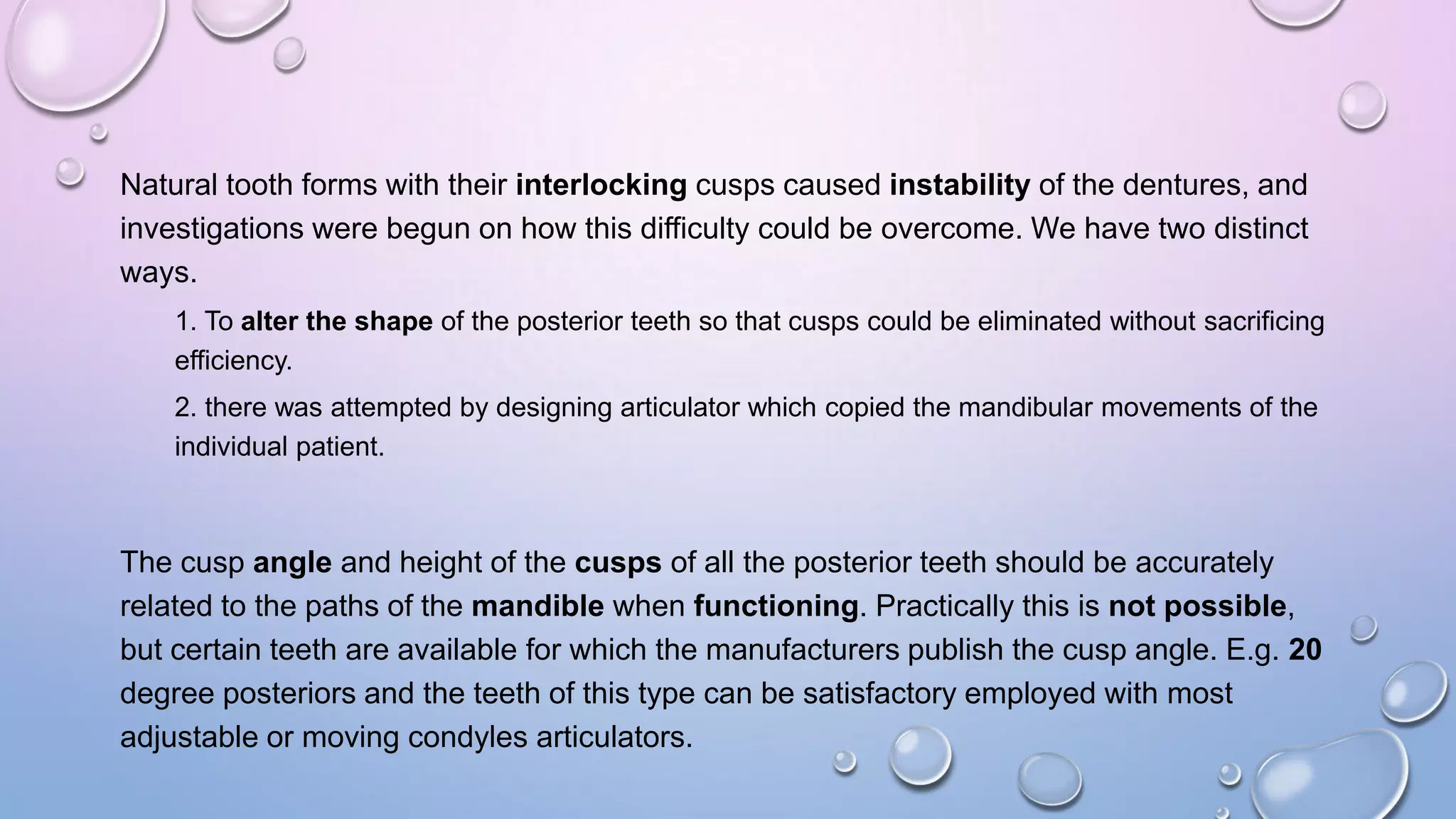 Natural tooth forms with their interlocking cusps caused instability of the dentures, and
investigations were begun on how this difficulty could be overcome. We have two distinct
ways.
1. To alter the shape of the posterior teeth so that cusps could be eliminated without sacrificing
efficiency.
2. there was attempted by designing articulator which copied the mandibular movements of the
individual patient.

The cusp angle and height of the cusps of all the posterior teeth should be accurately
related to the paths of the mandible when functioning. Practically this is not possible,
but certain teeth are available for which the manufacturers publish the cusp angle. E.g. 20
degree posteriors and the teeth of this type can be satisfactory employed with most
adjustable or moving condyles articulators.

 