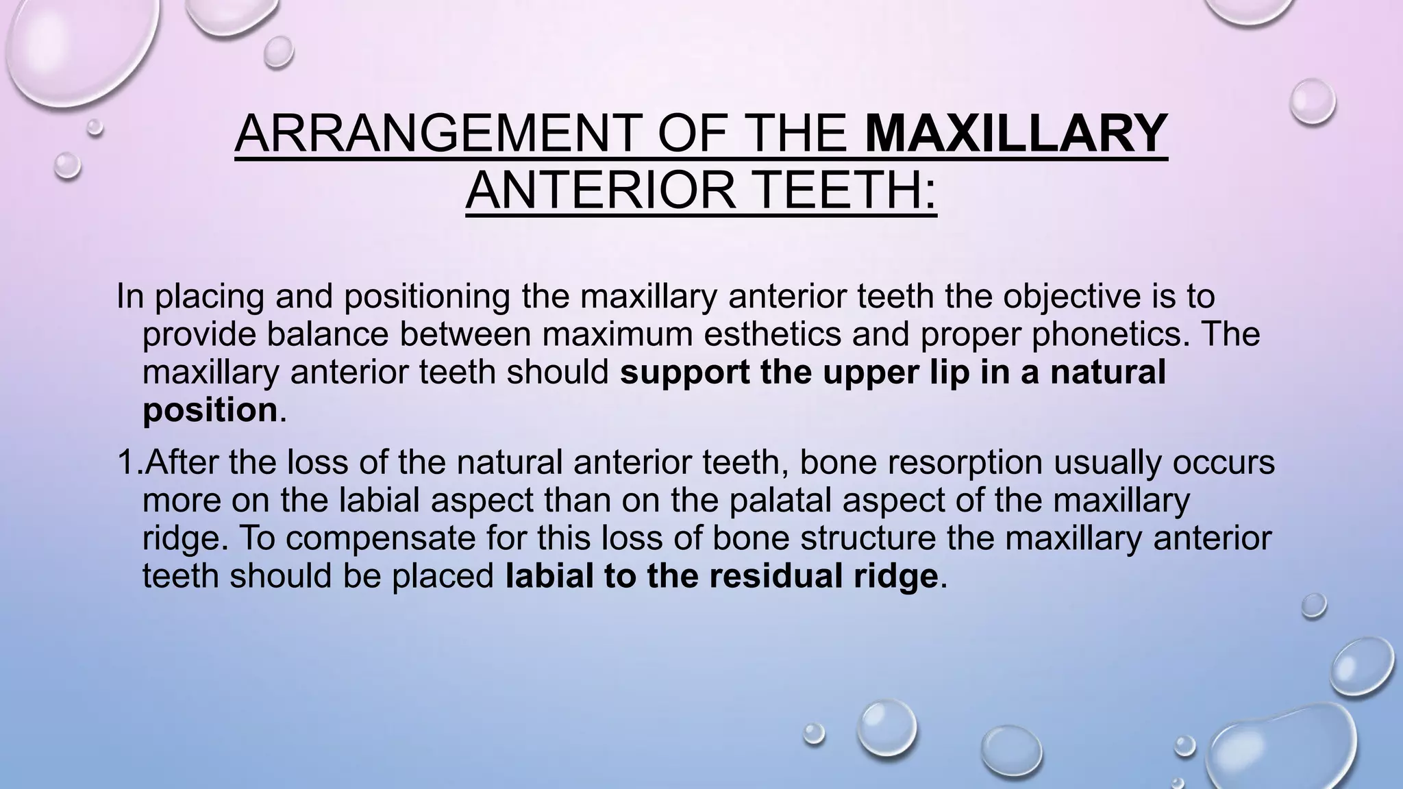ARRANGEMENT OF THE MAXILLARY
ANTERIOR TEETH:
In placing and positioning the maxillary anterior teeth the objective is to
provide balance between maximum esthetics and proper phonetics. The
maxillary anterior teeth should support the upper lip in a natural
position.
1.After the loss of the natural anterior teeth, bone resorption usually occurs
more on the labial aspect than on the palatal aspect of the maxillary
ridge. To compensate for this loss of bone structure the maxillary anterior
teeth should be placed labial to the residual ridge.

 