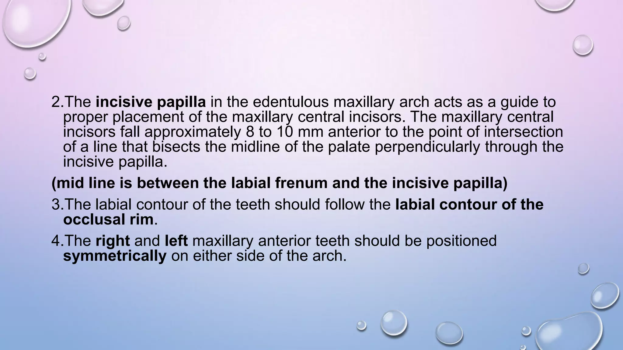 2.The incisive papilla in the edentulous maxillary arch acts as a guide to
proper placement of the maxillary central incisors. The maxillary central
incisors fall approximately 8 to 10 mm anterior to the point of intersection
of a line that bisects the midline of the palate perpendicularly through the
incisive papilla.
(mid line is between the labial frenum and the incisive papilla)
3.The labial contour of the teeth should follow the labial contour of the
occlusal rim.
4.The right and left maxillary anterior teeth should be positioned
symmetrically on either side of the arch.

 