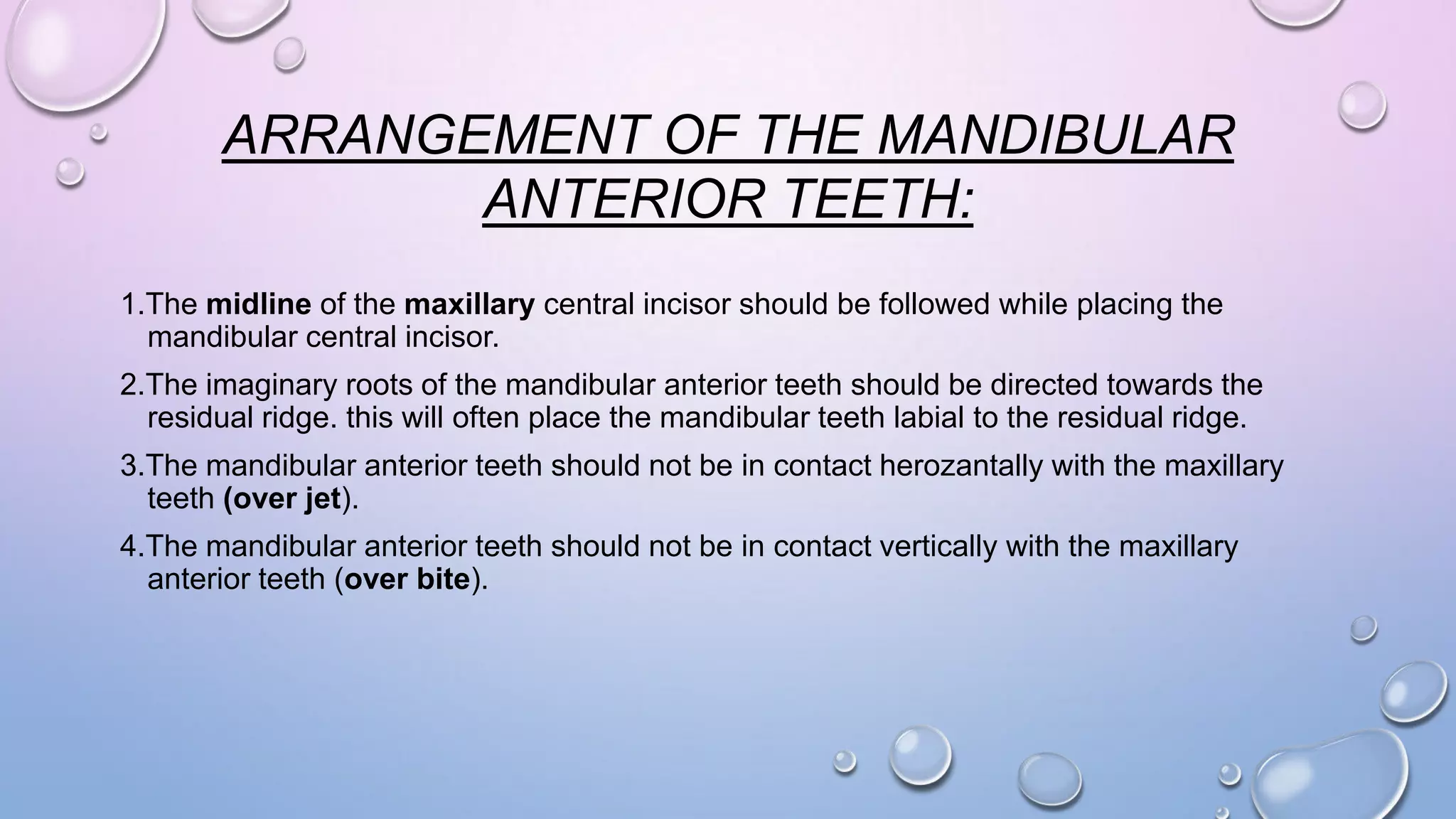 ARRANGEMENT OF THE MANDIBULAR
ANTERIOR TEETH:
1.The midline of the maxillary central incisor should be followed while placing the
mandibular central incisor.
2.The imaginary roots of the mandibular anterior teeth should be directed towards the
residual ridge. this will often place the mandibular teeth labial to the residual ridge.

3.The mandibular anterior teeth should not be in contact herozantally with the maxillary
teeth (over jet).
4.The mandibular anterior teeth should not be in contact vertically with the maxillary
anterior teeth (over bite).

 