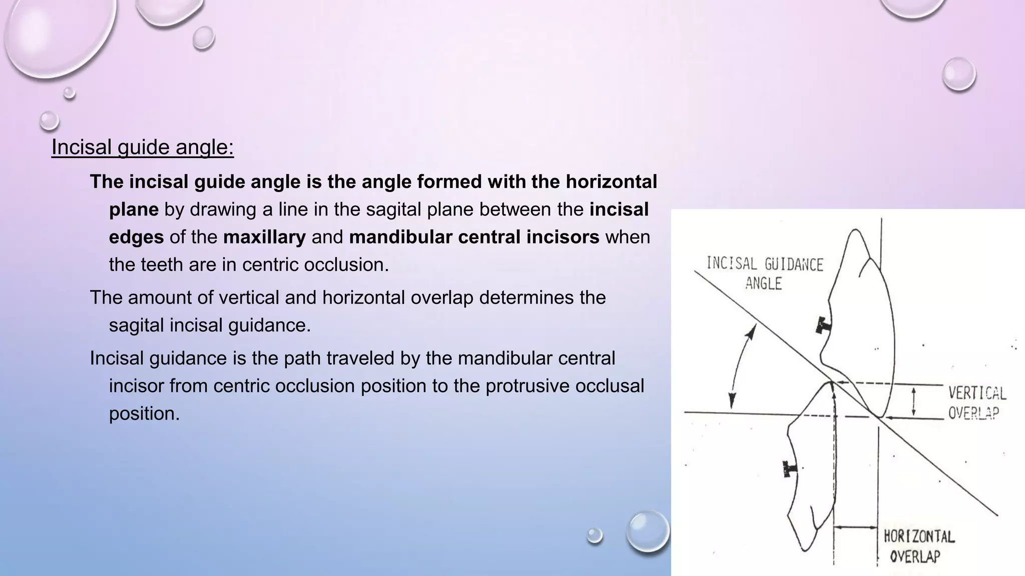Incisal guide angle:
The incisal guide angle is the angle formed with the horizontal
plane by drawing a line in the sagital plane between the incisal
edges of the maxillary and mandibular central incisors when
the teeth are in centric occlusion.
The amount of vertical and horizontal overlap determines the
sagital incisal guidance.
Incisal guidance is the path traveled by the mandibular central
incisor from centric occlusion position to the protrusive occlusal
position.

 