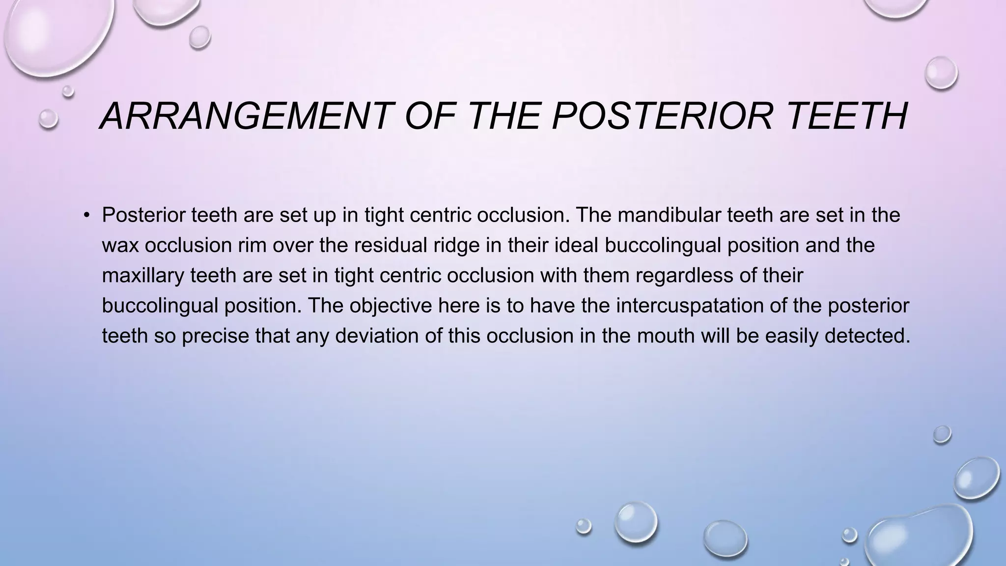 ARRANGEMENT OF THE POSTERIOR TEETH
• Posterior teeth are set up in tight centric occlusion. The mandibular teeth are set in the
wax occlusion rim over the residual ridge in their ideal buccolingual position and the
maxillary teeth are set in tight centric occlusion with them regardless of their
buccolingual position. The objective here is to have the intercuspatation of the posterior
teeth so precise that any deviation of this occlusion in the mouth will be easily detected.

 