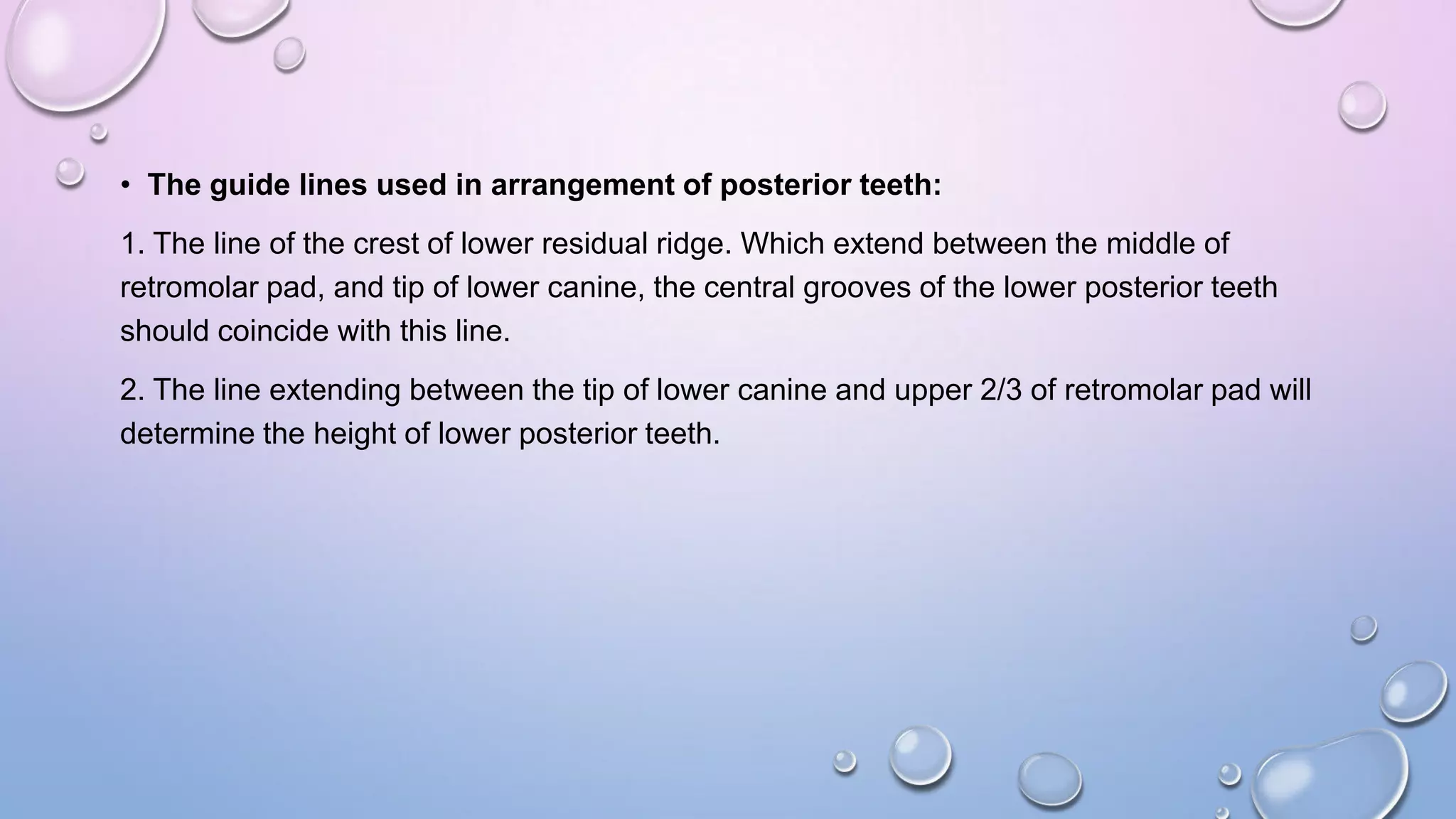 • The guide lines used in arrangement of posterior teeth:
1. The line of the crest of lower residual ridge. Which extend between the middle of
retromolar pad, and tip of lower canine, the central grooves of the lower posterior teeth
should coincide with this line.

2. The line extending between the tip of lower canine and upper 2/3 of retromolar pad will
determine the height of lower posterior teeth.

 