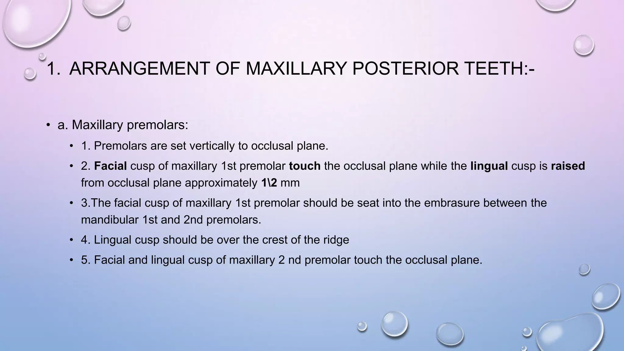 1. ARRANGEMENT OF MAXILLARY POSTERIOR TEETH:• a. Maxillary premolars:
• 1. Premolars are set vertically to occlusal plane.
• 2. Facial cusp of maxillary 1st premolar touch the occlusal plane while the lingual cusp is raised
from occlusal plane approximately 12 mm
• 3.The facial cusp of maxillary 1st premolar should be seat into the embrasure between the
mandibular 1st and 2nd premolars.
• 4. Lingual cusp should be over the crest of the ridge
• 5. Facial and lingual cusp of maxillary 2 nd premolar touch the occlusal plane.

 