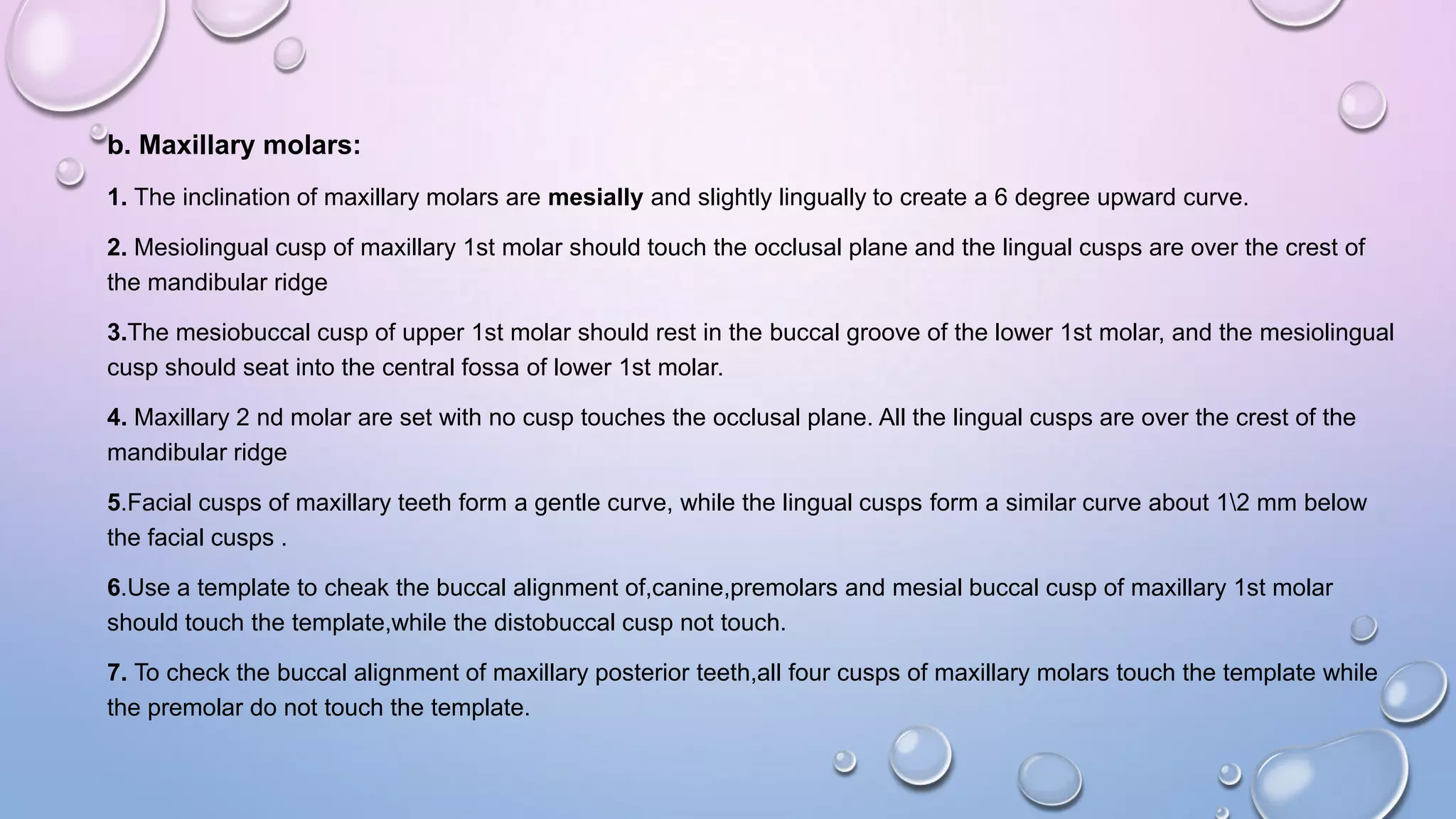 b. Maxillary molars:
1. The inclination of maxillary molars are mesially and slightly lingually to create a 6 degree upward curve.
2. Mesiolingual cusp of maxillary 1st molar should touch the occlusal plane and the lingual cusps are over the crest of
the mandibular ridge
3.The mesiobuccal cusp of upper 1st molar should rest in the buccal groove of the lower 1st molar, and the mesiolingual
cusp should seat into the central fossa of lower 1st molar.
4. Maxillary 2 nd molar are set with no cusp touches the occlusal plane. All the lingual cusps are over the crest of the
mandibular ridge
5.Facial cusps of maxillary teeth form a gentle curve, while the lingual cusps form a similar curve about 12 mm below
the facial cusps .
6.Use a template to cheak the buccal alignment of,canine,premolars and mesial buccal cusp of maxillary 1st molar
should touch the template,while the distobuccal cusp not touch.
7. To check the buccal alignment of maxillary posterior teeth,all four cusps of maxillary molars touch the template while
the premolar do not touch the template.

 