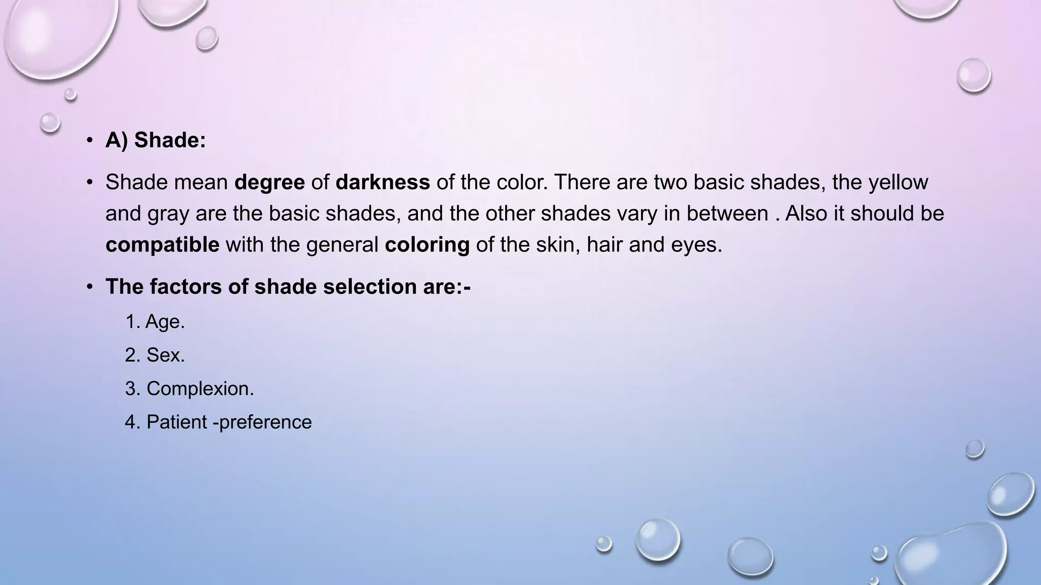 • A) Shade:
• Shade mean degree of darkness of the color. There are two basic shades, the yellow
and gray are the basic shades, and the other shades vary in between . Also it should be
compatible with the general coloring of the skin, hair and eyes.
• The factors of shade selection are:1. Age.

2. Sex.
3. Complexion.
4. Patient -preference

 