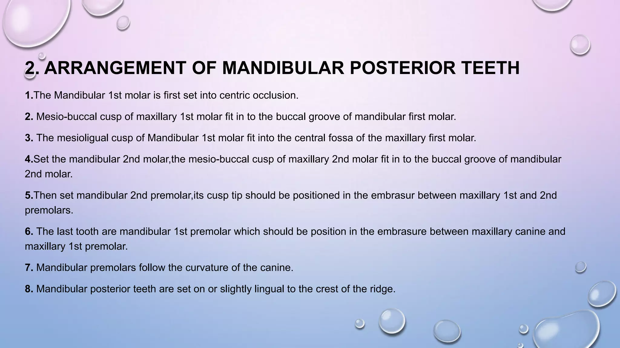 2. ARRANGEMENT OF MANDIBULAR POSTERIOR TEETH
1.The Mandibular 1st molar is first set into centric occlusion.
2. Mesio-buccal cusp of maxillary 1st molar fit in to the buccal groove of mandibular first molar.
3. The mesioligual cusp of Mandibular 1st molar fit into the central fossa of the maxillary first molar.
4.Set the mandibular 2nd molar,the mesio-buccal cusp of maxillary 2nd molar fit in to the buccal groove of mandibular
2nd molar.
5.Then set mandibular 2nd premolar,its cusp tip should be positioned in the embrasur between maxillary 1st and 2nd
premolars.

6. The last tooth are mandibular 1st premolar which should be position in the embrasure between maxillary canine and
maxillary 1st premolar.
7. Mandibular premolars follow the curvature of the canine.
8. Mandibular posterior teeth are set on or slightly lingual to the crest of the ridge.

 