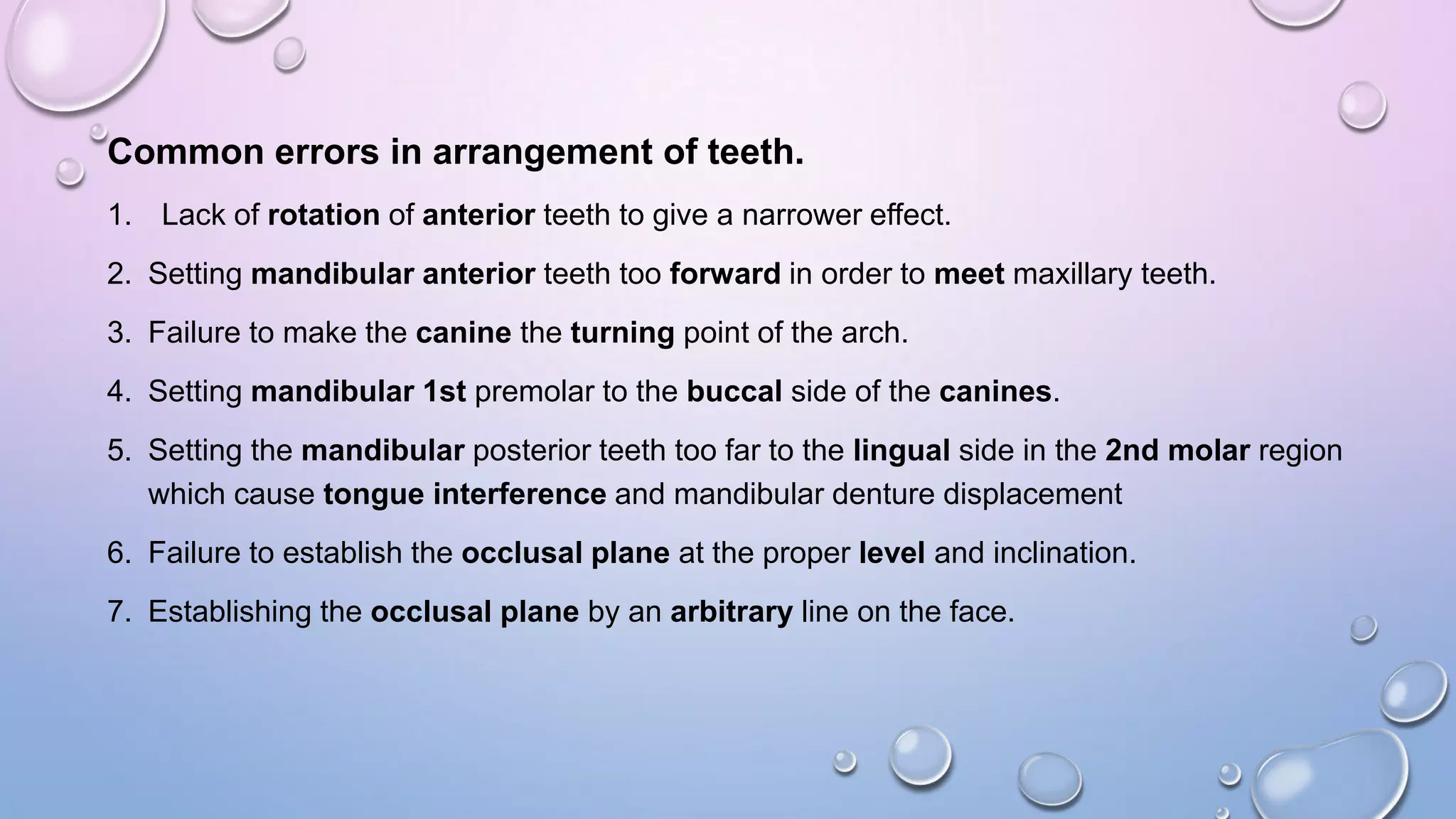 Common errors in arrangement of teeth.
1. Lack of rotation of anterior teeth to give a narrower effect.
2. Setting mandibular anterior teeth too forward in order to meet maxillary teeth.
3. Failure to make the canine the turning point of the arch.
4. Setting mandibular 1st premolar to the buccal side of the canines.
5. Setting the mandibular posterior teeth too far to the lingual side in the 2nd molar region
which cause tongue interference and mandibular denture displacement

6. Failure to establish the occlusal plane at the proper level and inclination.
7. Establishing the occlusal plane by an arbitrary line on the face.

 