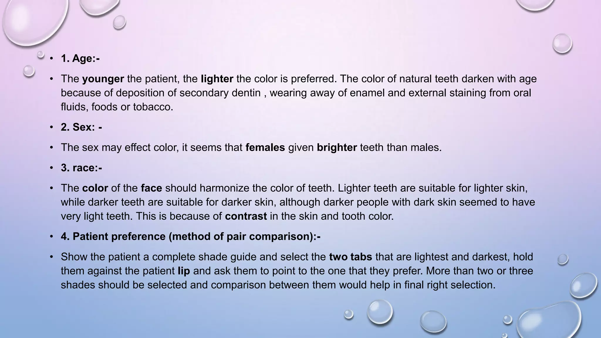 • 1. Age:• The younger the patient, the lighter the color is preferred. The color of natural teeth darken with age
because of deposition of secondary dentin , wearing away of enamel and external staining from oral
fluids, foods or tobacco.
• 2. Sex: -

• The sex may effect color, it seems that females given brighter teeth than males.
• 3. race:• The color of the face should harmonize the color of teeth. Lighter teeth are suitable for lighter skin,
while darker teeth are suitable for darker skin, although darker people with dark skin seemed to have
very light teeth. This is because of contrast in the skin and tooth color.
• 4. Patient preference (method of pair comparison):• Show the patient a complete shade guide and select the two tabs that are lightest and darkest, hold
them against the patient lip and ask them to point to the one that they prefer. More than two or three
shades should be selected and comparison between them would help in final right selection.

 