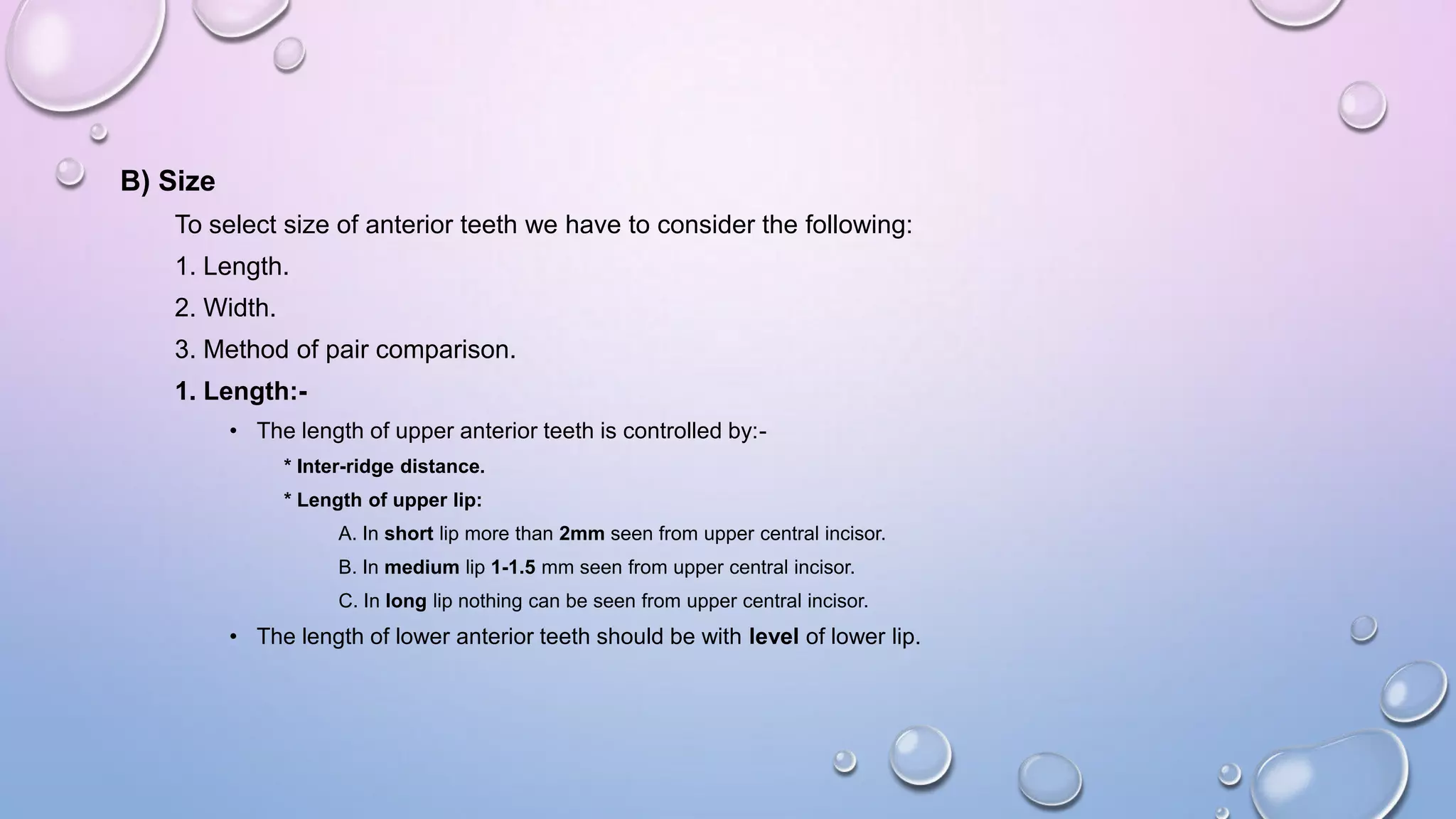 B) Size
To select size of anterior teeth we have to consider the following:
1. Length.
2. Width.
3. Method of pair comparison.
1. Length:• The length of upper anterior teeth is controlled by:* Inter-ridge distance.
* Length of upper lip:
A. In short lip more than 2mm seen from upper central incisor.

B. In medium lip 1-1.5 mm seen from upper central incisor.
C. In long lip nothing can be seen from upper central incisor.

• The length of lower anterior teeth should be with level of lower lip.

 