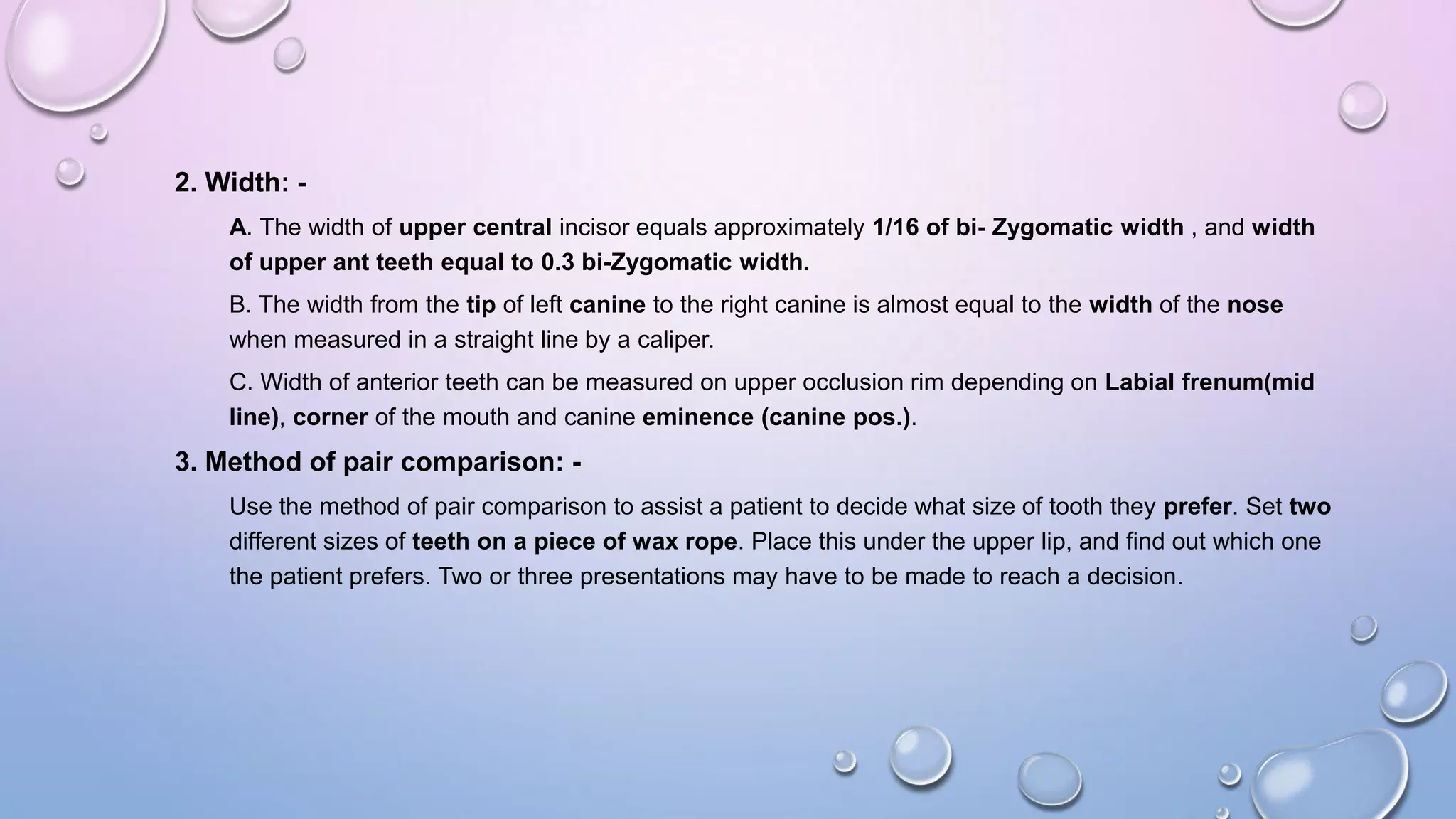 2. Width: A. The width of upper central incisor equals approximately 1/16 of bi- Zygomatic width , and width
of upper ant teeth equal to 0.3 bi-Zygomatic width.
B. The width from the tip of left canine to the right canine is almost equal to the width of the nose
when measured in a straight line by a caliper.

C. Width of anterior teeth can be measured on upper occlusion rim depending on Labial frenum(mid
line), corner of the mouth and canine eminence (canine pos.).

3. Method of pair comparison: Use the method of pair comparison to assist a patient to decide what size of tooth they prefer. Set two
different sizes of teeth on a piece of wax rope. Place this under the upper lip, and find out which one
the patient prefers. Two or three presentations may have to be made to reach a decision.

 
