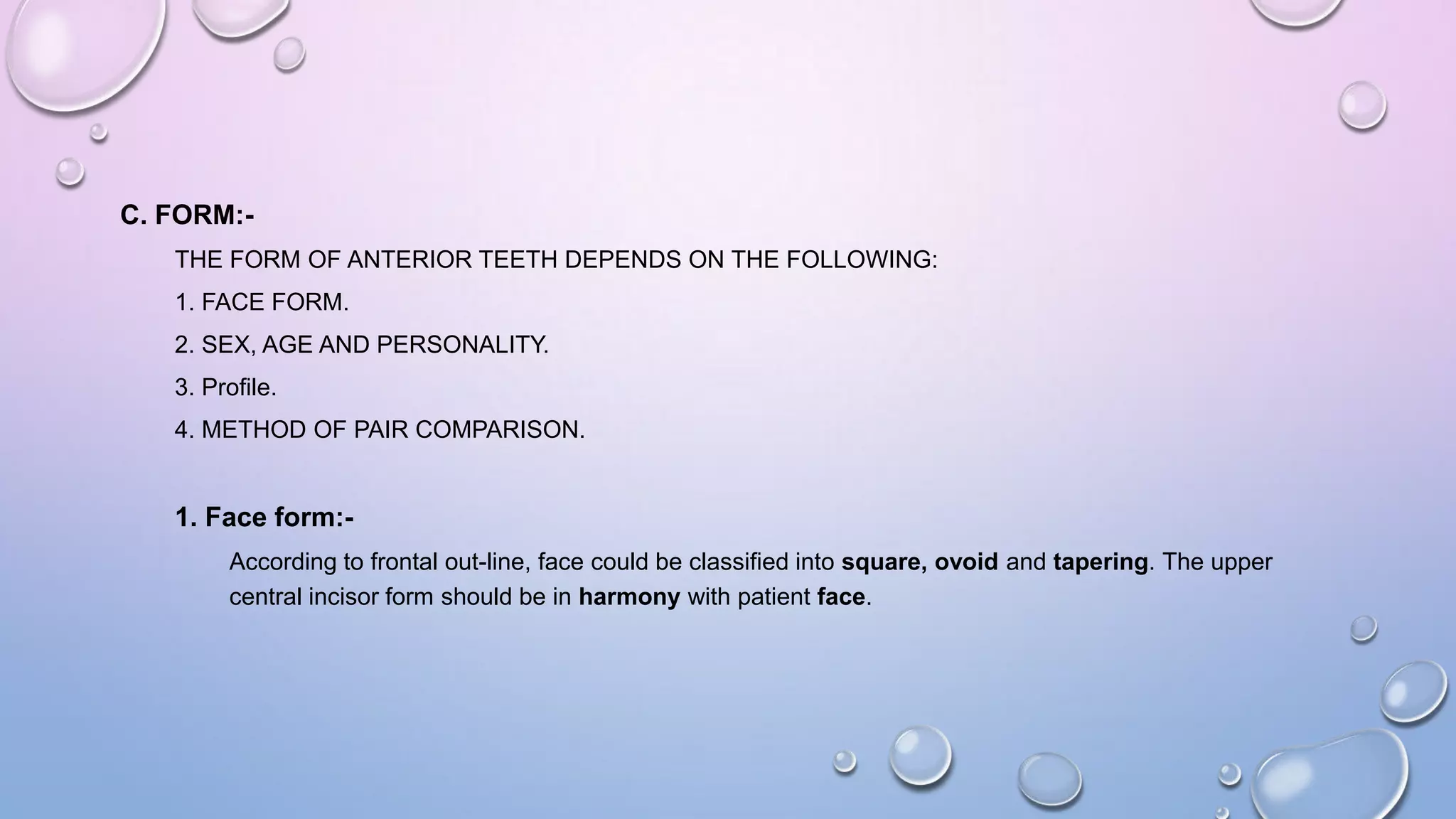 C. FORM:THE FORM OF ANTERIOR TEETH DEPENDS ON THE FOLLOWING:
1. FACE FORM.
2. SEX, AGE AND PERSONALITY.
3. Profile.
4. METHOD OF PAIR COMPARISON.

1. Face form:According to frontal out-line, face could be classified into square, ovoid and tapering. The upper
central incisor form should be in harmony with patient face.

 