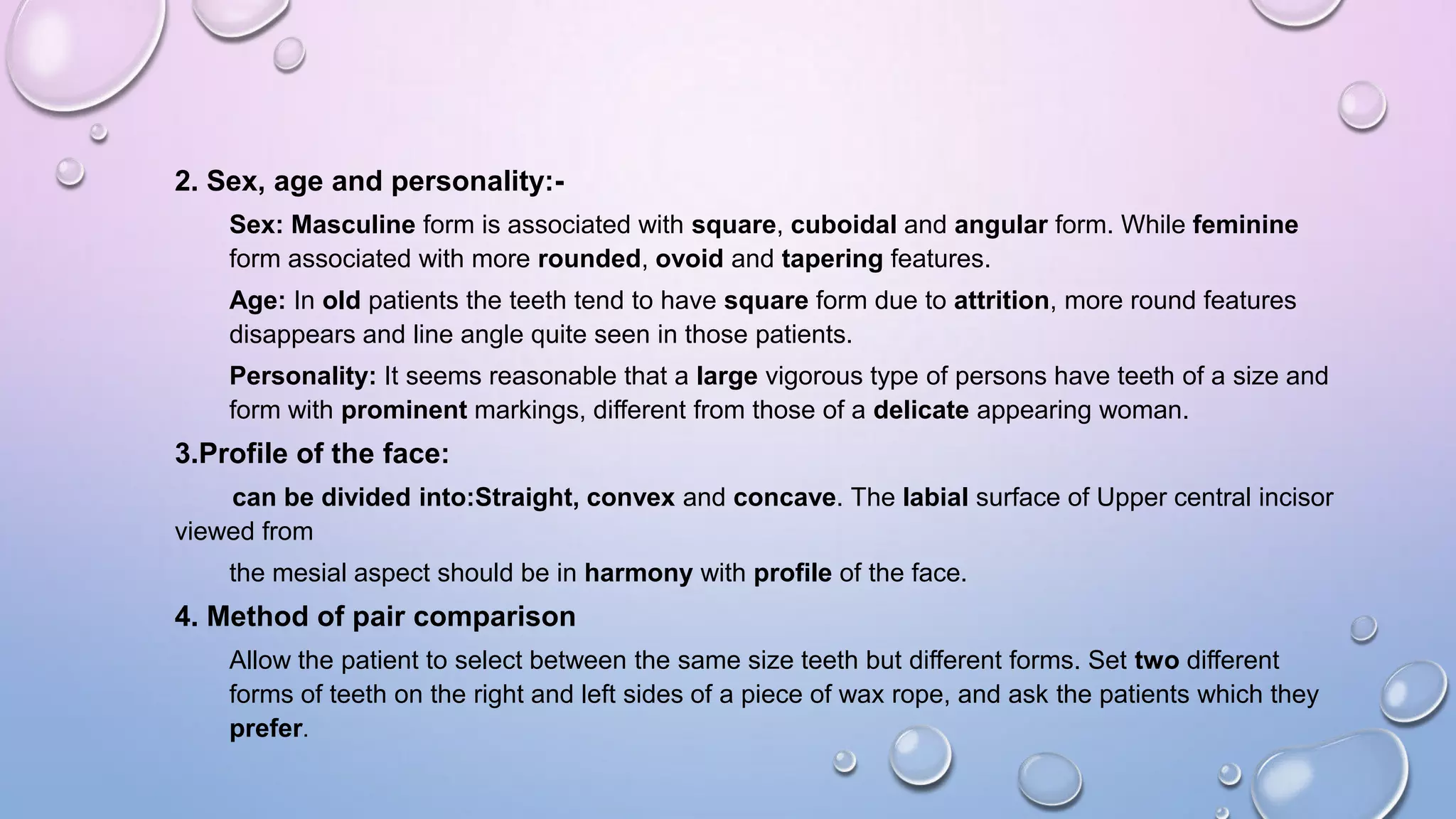 2. Sex, age and personality:Sex: Masculine form is associated with square, cuboidal and angular form. While feminine
form associated with more rounded, ovoid and tapering features.
Age: In old patients the teeth tend to have square form due to attrition, more round features
disappears and line angle quite seen in those patients.

Personality: It seems reasonable that a large vigorous type of persons have teeth of a size and
form with prominent markings, different from those of a delicate appearing woman.

3.Profile of the face:
can be divided into:Straight, convex and concave. The labial surface of Upper central incisor
viewed from

the mesial aspect should be in harmony with profile of the face.

4. Method of pair comparison
Allow the patient to select between the same size teeth but different forms. Set two different
forms of teeth on the right and left sides of a piece of wax rope, and ask the patients which they
prefer.

 