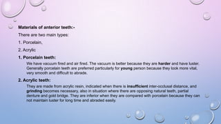Materials of anterior teeth:There are two main types:
1. Porcelain,
2. Acrylic

1. Porcelain teeth:
We have vacuum fired and air fired. The vacuum is better because they are harder and have luster.
Generally porcelain teeth are preferred particularly for young person because they look more vital,
very smooth and difficult to abrade.

2. Acrylic teeth:
They are made from acrylic resin, indicated when there is insufficient inter-occlusal distance, and
grinding becomes necessary, also in situation where there are opposing natural teeth, partial
denture and gold bridge. They are inferior when they are compared with porcelain because they can
not maintain luster for long time and abraded easily.

 