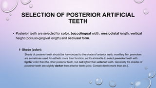 SELECTION OF POSTERIOR ARTIFICIAL
TEETH
• Posterior teeth are selected for color, buccolingual width, mesiodistal length, vertical
height (occluso-gingival length) and occlusal form.

1- Shade (color):
Shade of posterior teeth should be harmonized to the shade of anterior teeth, maxillary first premolars
are sometimes used for esthetic more than function, so it's advisable to select premolar teeth with
lighter color than the other posterior teeth, but not lighter than anterior teeth. Generally the shades of
posterior teeth are slightly darker than anterior teeth (post. Contain dentin more than ant.).

 