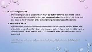 2- Buccolingual width:The buccolingual width of posterior teeth should be slightly narrower than natural teeth to
decrease occlusal surfaces which direct less stress during function to supporting tissue, and
also enhance the development of the correct form of polished surfaces of the denture.

3- Mesiodistal width:
The mesiodistal width of posterior teeth should be equal to the distance between canine line
and anterior border of maxillary tuberosity for upper teeth. For lower teeth should be equal to
distance between canine line and anterior border of retro molar pad area.(the width with in
design limit)

Note : Placing a tooth on an inclined plane should be avoided, otherwise dislodgment of
denture occur.

 