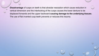 Disadvantage of cusps on teeth is that alveolar resorption which cause reduction in
vertical dimension and the interlocking of the cusps causes the lower denture to be
displaced forwards and the upper backward causing damage to the underlying tissues.
The use of flat inverted cusp teeth prevents or reduces this trauma.

 