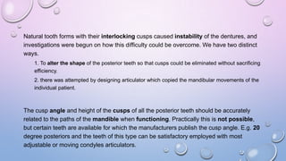Natural tooth forms with their interlocking cusps caused instability of the dentures, and
investigations were begun on how this difficulty could be overcome. We have two distinct
ways.
1. To alter the shape of the posterior teeth so that cusps could be eliminated without sacrificing
efficiency.
2. there was attempted by designing articulator which copied the mandibular movements of the
individual patient.

The cusp angle and height of the cusps of all the posterior teeth should be accurately
related to the paths of the mandible when functioning. Practically this is not possible,
but certain teeth are available for which the manufacturers publish the cusp angle. E.g. 20
degree posteriors and the teeth of this type can be satisfactory employed with most
adjustable or moving condyles articulators.

 