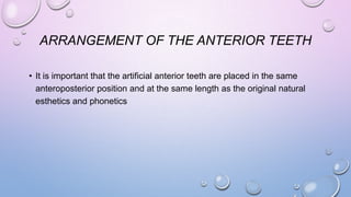 ARRANGEMENT OF THE ANTERIOR TEETH
• It is important that the artificial anterior teeth are placed in the same
anteroposterior position and at the same length as the original natural
esthetics and phonetics

 