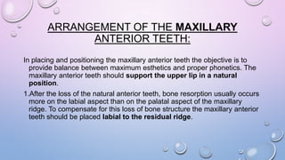 ARRANGEMENT OF THE MAXILLARY
ANTERIOR TEETH:
In placing and positioning the maxillary anterior teeth the objective is to
provide balance between maximum esthetics and proper phonetics. The
maxillary anterior teeth should support the upper lip in a natural
position.
1.After the loss of the natural anterior teeth, bone resorption usually occurs
more on the labial aspect than on the palatal aspect of the maxillary
ridge. To compensate for this loss of bone structure the maxillary anterior
teeth should be placed labial to the residual ridge.

 