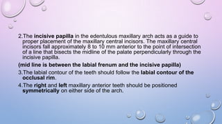 2.The incisive papilla in the edentulous maxillary arch acts as a guide to
proper placement of the maxillary central incisors. The maxillary central
incisors fall approximately 8 to 10 mm anterior to the point of intersection
of a line that bisects the midline of the palate perpendicularly through the
incisive papilla.
(mid line is between the labial frenum and the incisive papilla)
3.The labial contour of the teeth should follow the labial contour of the
occlusal rim.
4.The right and left maxillary anterior teeth should be positioned
symmetrically on either side of the arch.

 