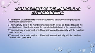 ARRANGEMENT OF THE MANDIBULAR
ANTERIOR TEETH:
1.The midline of the maxillary central incisor should be followed while placing the
mandibular central incisor.
2.The imaginary roots of the mandibular anterior teeth should be directed towards the
residual ridge. this will often place the mandibular teeth labial to the residual ridge.

3.The mandibular anterior teeth should not be in contact herozantally with the maxillary
teeth (over jet).
4.The mandibular anterior teeth should not be in contact vertically with the maxillary
anterior teeth (over bite).

 