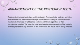 ARRANGEMENT OF THE POSTERIOR TEETH
• Posterior teeth are set up in tight centric occlusion. The mandibular teeth are set in the
wax occlusion rim over the residual ridge in their ideal buccolingual position and the
maxillary teeth are set in tight centric occlusion with them regardless of their
buccolingual position. The objective here is to have the intercuspatation of the posterior
teeth so precise that any deviation of this occlusion in the mouth will be easily detected.

 