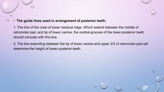 • The guide lines used in arrangement of posterior teeth:
1. The line of the crest of lower residual ridge. Which extend between the middle of
retromolar pad, and tip of lower canine, the central grooves of the lower posterior teeth
should coincide with this line.

2. The line extending between the tip of lower canine and upper 2/3 of retromolar pad will
determine the height of lower posterior teeth.

 