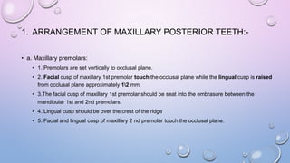 1. ARRANGEMENT OF MAXILLARY POSTERIOR TEETH:• a. Maxillary premolars:
• 1. Premolars are set vertically to occlusal plane.
• 2. Facial cusp of maxillary 1st premolar touch the occlusal plane while the lingual cusp is raised
from occlusal plane approximately 12 mm
• 3.The facial cusp of maxillary 1st premolar should be seat into the embrasure between the
mandibular 1st and 2nd premolars.
• 4. Lingual cusp should be over the crest of the ridge
• 5. Facial and lingual cusp of maxillary 2 nd premolar touch the occlusal plane.

 