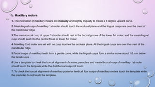 b. Maxillary molars:
1. The inclination of maxillary molars are mesially and slightly lingually to create a 6 degree upward curve.
2. Mesiolingual cusp of maxillary 1st molar should touch the occlusal plane and the lingual cusps are over the crest of
the mandibular ridge
3.The mesiobuccal cusp of upper 1st molar should rest in the buccal groove of the lower 1st molar, and the mesiolingual
cusp should seat into the central fossa of lower 1st molar.
4. Maxillary 2 nd molar are set with no cusp touches the occlusal plane. All the lingual cusps are over the crest of the
mandibular ridge
5.Facial cusps of maxillary teeth form a gentle curve, while the lingual cusps form a similar curve about 12 mm below
the facial cusps .
6.Use a template to cheak the buccal alignment of,canine,premolars and mesial buccal cusp of maxillary 1st molar
should touch the template,while the distobuccal cusp not touch.
7. To check the buccal alignment of maxillary posterior teeth,all four cusps of maxillary molars touch the template while
the premolar do not touch the template.

 