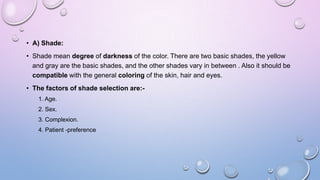 • A) Shade:
• Shade mean degree of darkness of the color. There are two basic shades, the yellow
and gray are the basic shades, and the other shades vary in between . Also it should be
compatible with the general coloring of the skin, hair and eyes.
• The factors of shade selection are:1. Age.

2. Sex.
3. Complexion.
4. Patient -preference

 