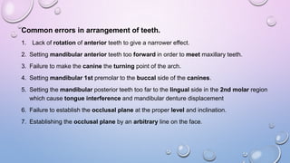 Common errors in arrangement of teeth.
1. Lack of rotation of anterior teeth to give a narrower effect.
2. Setting mandibular anterior teeth too forward in order to meet maxillary teeth.
3. Failure to make the canine the turning point of the arch.
4. Setting mandibular 1st premolar to the buccal side of the canines.
5. Setting the mandibular posterior teeth too far to the lingual side in the 2nd molar region
which cause tongue interference and mandibular denture displacement

6. Failure to establish the occlusal plane at the proper level and inclination.
7. Establishing the occlusal plane by an arbitrary line on the face.

 