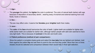 • 1. Age:• The younger the patient, the lighter the color is preferred. The color of natural teeth darken with age
because of deposition of secondary dentin , wearing away of enamel and external staining from oral
fluids, foods or tobacco.
• 2. Sex: -

• The sex may effect color, it seems that females given brighter teeth than males.
• 3. race:• The color of the face should harmonize the color of teeth. Lighter teeth are suitable for lighter skin,
while darker teeth are suitable for darker skin, although darker people with dark skin seemed to have
very light teeth. This is because of contrast in the skin and tooth color.
• 4. Patient preference (method of pair comparison):• Show the patient a complete shade guide and select the two tabs that are lightest and darkest, hold
them against the patient lip and ask them to point to the one that they prefer. More than two or three
shades should be selected and comparison between them would help in final right selection.

 
