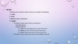 B) Size
To select size of anterior teeth we have to consider the following:
1. Length.
2. Width.
3. Method of pair comparison.
1. Length:• The length of upper anterior teeth is controlled by:* Inter-ridge distance.
* Length of upper lip:
A. In short lip more than 2mm seen from upper central incisor.

B. In medium lip 1-1.5 mm seen from upper central incisor.
C. In long lip nothing can be seen from upper central incisor.

• The length of lower anterior teeth should be with level of lower lip.

 